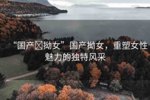 “國(guó)產(chǎn)?拗女”國(guó)產(chǎn)拗女，重塑女性魅力的獨(dú)特風(fēng)采
