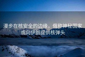 漫步在核安全的邊緣，俄稱神秘國家或向伊朗提供核彈頭