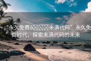 “永久免費(fèi)??未滿代碼”永久免費(fèi)時(shí)代，探索未滿代碼的未來(lái)