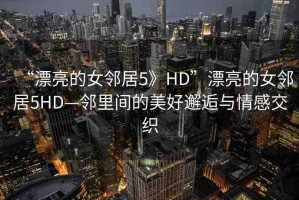 “漂亮的女鄰居5》HD”漂亮的女鄰居5HD—鄰里間的美好邂逅與情感交織