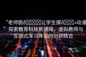 “老師脫??讓學生摸??動漫”探索教育科技新領(lǐng)域，虛擬教師與互動式學習體驗的創(chuàng)新結(jié)合