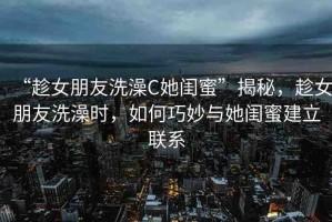 “趁女朋友洗澡C她閨蜜”揭秘，趁女朋友洗澡時(shí)，如何巧妙與她閨蜜建立聯(lián)系