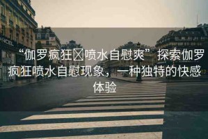 “伽羅瘋狂?噴水自慰爽”探索伽羅瘋狂噴水自慰現(xiàn)象，一種獨(dú)特的快感體驗(yàn)
