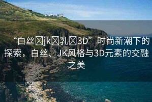 “白絲?jk?乳?3D”時(shí)尚新潮下的探索，白絲、JK風(fēng)格與3D元素的交融之美