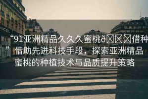 “91亞洲精品久久久蜜桃??借種”借助先進(jìn)科技手段，探索亞洲精品蜜桃的種植技術(shù)與品質(zhì)提升策略