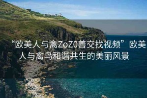 “歐美人與禽ZoZ0善交找視頻”歐美人與禽鳥和諧共生的美麗風(fēng)景