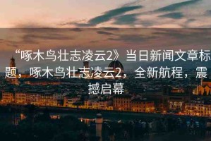 “啄木鳥壯志凌云2》當(dāng)日新聞文章標(biāo)題，啄木鳥壯志凌云2，全新航程，震撼啟幕