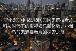 “小??戳進(jìn)??無(wú)遮擋看片”科技時(shí)代下的影視娛樂(lè)新體驗(yàn)，小雛鳥與無(wú)遮擋看片的探索之旅
