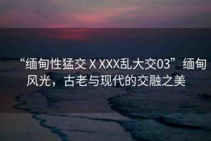“緬甸性猛交ⅩXXX亂大交03”緬甸風(fēng)光，古老與現(xiàn)代的交融之美