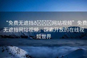 “免費(fèi)無遮擋??網(wǎng)站視頻”免費(fèi)無遮擋網(wǎng)站視頻，探索開放的在線視頻世界
