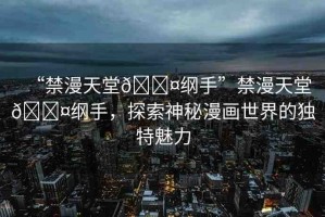 “禁漫天堂??綱手”禁漫天堂??綱手，探索神秘漫畫世界的獨特魅力