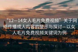 “12—14女人毛片免費(fèi)視頻”關(guān)于網(wǎng)絡(luò)傳播成人內(nèi)容的警示與探討—以女人毛片免費(fèi)視頻關(guān)鍵詞為例