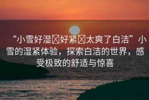“小雪好濕?好緊?太爽了白潔”小雪的濕緊體驗，探索白潔的世界，感受極致的舒適與驚喜
