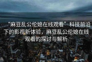 “麻豆亂公倫媳在線觀看”科技前沿下的影視新體驗，麻豆亂公倫媳在線觀看的探討與解析