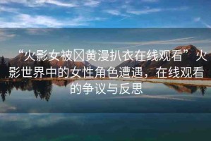 “火影女被?黃漫扒衣在線觀看”火影世界中的女性角色遭遇，在線觀看的爭(zhēng)議與反思