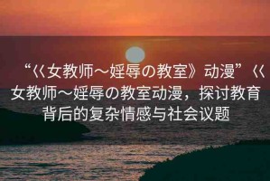 “巜女教師～婬辱の教室》動漫”巜女教師～婬辱の教室動漫，探討教育背后的復(fù)雜情感與社會議題