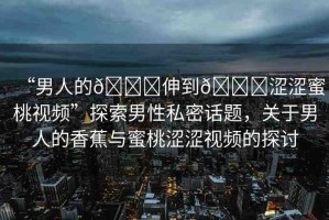“男人的??伸到??澀澀蜜桃視頻”探索男性私密話題，關(guān)于男人的香蕉與蜜桃澀澀視頻的探討