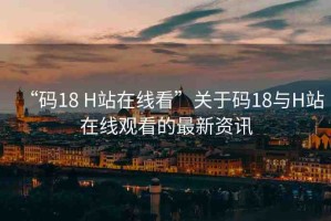 “碼18 H站在線看”關(guān)于碼18與H站在線觀看的最新資訊
