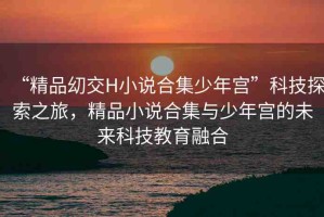 “精品?交H小說合集少年宮”科技探索之旅，精品小說合集與少年宮的未來科技教育融合