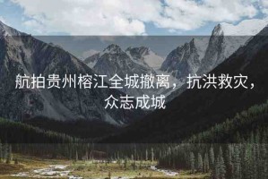 航拍貴州榕江全城撤離，抗洪救災(zāi)，眾志成城