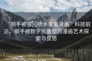 “綱手被強?噴水羞羞漫畫”科技前沿，綱手被數(shù)字化重塑的漫畫藝術探索與反思