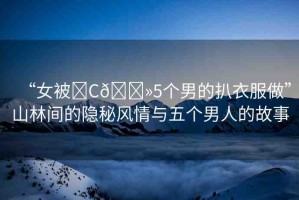 “女被?C??5個(gè)男的扒衣服做”山林間的隱秘風(fēng)情與五個(gè)男人的故事