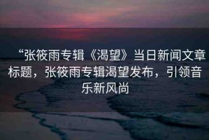 “張筱雨專輯《渴望》當(dāng)日新聞文章標題，張筱雨專輯渴望發(fā)布，引領(lǐng)音樂新風(fēng)尚