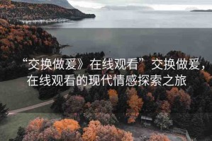 “交換做爰》在線觀看”交換做爰，在線觀看的現(xiàn)代情感探索之旅