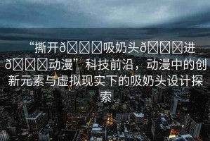“撕開??吸奶頭??進(jìn)??動(dòng)漫”科技前沿，動(dòng)漫中的創(chuàng)新元素與虛擬現(xiàn)實(shí)下的吸奶頭設(shè)計(jì)探索