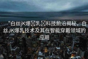 “白絲jK爆?乳?科技前沿揭秘，白絲JK爆乳技術(shù)及其在智能穿戴領(lǐng)域的應(yīng)用