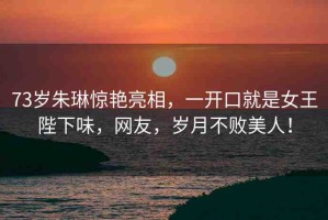 73歲朱琳驚艷亮相，一開口就是女王陛下味，網(wǎng)友，歲月不敗美人！