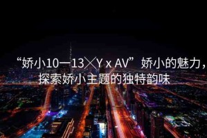 “嬌小10一13╳YⅹAV”嬌小的魅力，探索嬌小主題的獨特韻味