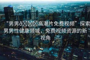 “男男??高潮片免費(fèi)視頻”探索男男性健康領(lǐng)域，免費(fèi)視頻資源的新視角