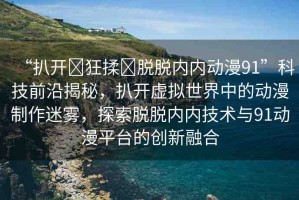 “扒開?狂揉?脫脫內(nèi)內(nèi)動漫91”科技前沿揭秘，扒開虛擬世界中的動漫制作迷霧，探索脫脫內(nèi)內(nèi)技術(shù)與91動漫平臺的創(chuàng)新融合