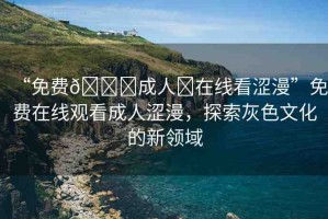“免費(fèi)??成人?在線看澀漫”免費(fèi)在線觀看成人澀漫，探索灰色文化的新領(lǐng)域