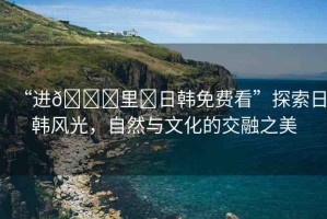 “進(jìn)??里?日韓免費(fèi)看”探索日韓風(fēng)光，自然與文化的交融之美