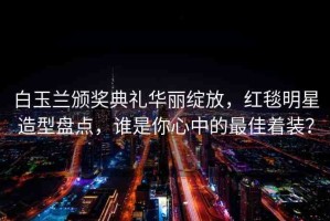 白玉蘭頒獎典禮華麗綻放，紅毯明星造型盤點，誰是你心中的最佳著裝？