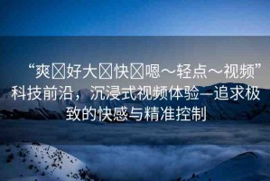 “爽?好大?快?嗯～輕點(diǎn)～視頻”科技前沿，沉浸式視頻體驗(yàn)—追求極致的快感與精準(zhǔn)控制