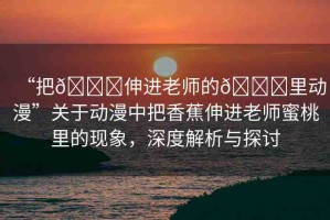 “把??伸進老師的??里動漫”關(guān)于動漫中把香蕉伸進老師蜜桃里的現(xiàn)象，深度解析與探討