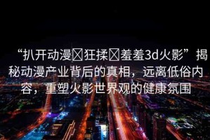 “扒開動漫?狂揉?羞羞3d火影”揭秘動漫產(chǎn)業(yè)背后的真相，遠(yuǎn)離低俗內(nèi)容，重塑火影世界觀的健康氛圍