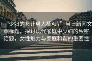 “少婦的秘讓男人桶A片”當(dāng)日新聞文章標(biāo)題，探討現(xiàn)代家庭中少婦的私密話題，女性魅力與家庭和諧的重要性