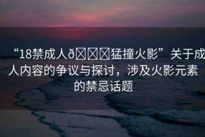 “18禁成人??猛撞火影”關(guān)于成人內(nèi)容的爭議與探討，涉及火影元素的禁忌話題