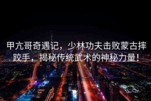 甲亢哥奇遇記，少林功夫擊敗蒙古摔跤手，揭秘傳統(tǒng)武術(shù)的神秘力量！