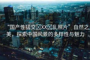 “國(guó)產(chǎn)性猛交?XX?亂照片”自然之美，探索中國(guó)風(fēng)景的多樣性與魅力