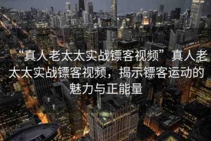 “真人老太太實(shí)戰(zhàn)鏢客視頻”真人老太太實(shí)戰(zhàn)鏢客視頻，揭示鏢客運(yùn)動的魅力與正能量