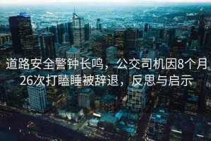 道路安全警鐘長鳴，公交司機因8個月26次打瞌睡被辭退，反思與啟示