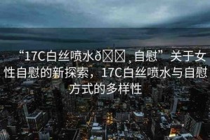 “17C白絲噴水??自慰”關于女性自慰的新探索，17C白絲噴水與自慰方式的多樣性