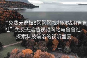 “免費(fèi)無遮擋??視頻網(wǎng)站用魯魯社”免費(fèi)無遮擋視頻網(wǎng)站與魯魯社，探索科技前沿的視聽盛宴