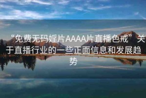 “免費無碼婬片AAAA片直播色戒”關于直播行業(yè)的一些正面信息和發(fā)展趨勢