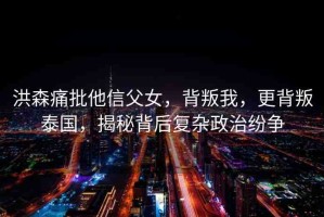 洪森痛批他信父女，背叛我，更背叛泰國，揭秘背后復(fù)雜政治紛爭
